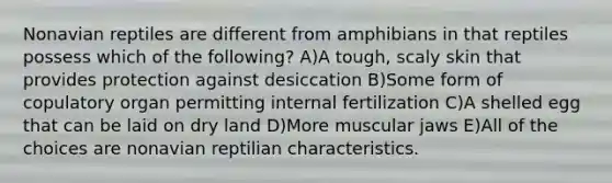 Nonavian reptiles are different from amphibians in that reptiles possess which of the following? A)A tough, scaly skin that provides protection against desiccation B)Some form of copulatory organ permitting internal fertilization C)A shelled egg that can be laid on dry land D)More muscular jaws E)All of the choices are nonavian reptilian characteristics.