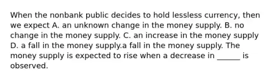 When the nonbank public decides to hold lessless ​currency, then we expect A. an unknown change in the money supply. B. no change in the money supply. C. an increase in the money supply D. a fall in the money supply.a fall in the money supply. The money supply is expected to rise when a decrease in ______ is observed.