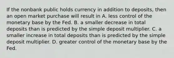 If the nonbank public holds currency in addition to​ deposits, then an open market purchase will result in A. less control of the monetary base by the Fed. B. a smaller decrease in total deposits than is predicted by the simple deposit multiplier. C. a smaller increase in total deposits than is predicted by the simple deposit multiplier. D. greater control of the monetary base by the Fed.