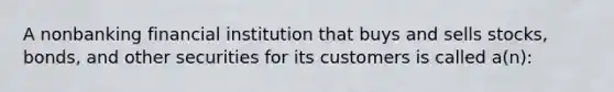 A nonbanking financial institution that buys and sells stocks, bonds, and other securities for its customers is called a(n):