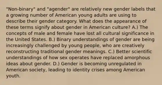 "Non-binary" and "agender" are relatively new gender labels that a growing number of American young adults are using to describe their gender category. What does the appearance of these terms signify about gender in American culture? A.) The concepts of male and female have lost all cultural significance in the United States. B.) Binary understandings of gender are being increasingly challenged by young people, who are creatively reconstructing traditional gender meanings. C.) Better scientific understandings of how sex operates have replaced amorphous ideas about gender. D.) Gender is becoming unregulated in American society, leading to identity crises among American youth.