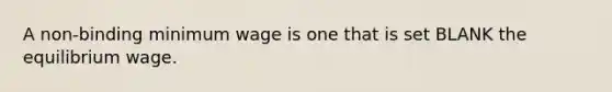 A non-binding minimum wage is one that is set BLANK the equilibrium wage.