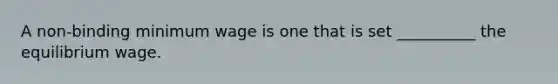 A non-binding minimum wage is one that is set __________ the equilibrium wage.