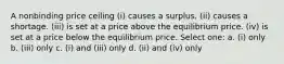 A nonbinding price ceiling (i) causes a surplus. (ii) causes a shortage. (iii) is set at a price above the equilibrium price. (iv) is set at a price below the equilibrium price. Select one: a. (i) only b. (iii) only c. (i) and (iii) only d. (ii) and (iv) only