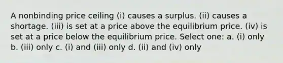 A nonbinding price ceiling (i) causes a surplus. (ii) causes a shortage. (iii) is set at a price above the equilibrium price. (iv) is set at a price below the equilibrium price. Select one: a. (i) only b. (iii) only c. (i) and (iii) only d. (ii) and (iv) only