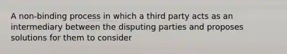 A non-binding process in which a third party acts as an intermediary between the disputing parties and proposes solutions for them to consider