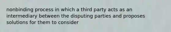 nonbinding process in which a third party acts as an intermediary between the disputing parties and proposes solutions for them to consider