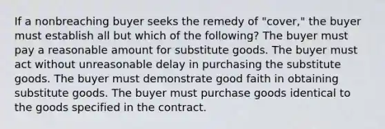 If a nonbreaching buyer seeks the remedy of "cover," the buyer must establish all but which of the following? The buyer must pay a reasonable amount for substitute goods. The buyer must act without unreasonable delay in purchasing the substitute goods. The buyer must demonstrate good faith in obtaining substitute goods. The buyer must purchase goods identical to the goods specified in the contract.