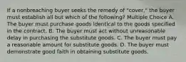 If a nonbreaching buyer seeks the remedy of "cover," the buyer must establish all but which of the following? Multiple Choice A. The buyer must purchase goods identical to the goods specified in the contract. B. The buyer must act without unreasonable delay in purchasing the substitute goods. C. The buyer must pay a reasonable amount for substitute goods. D. The buyer must demonstrate good faith in obtaining substitute goods.