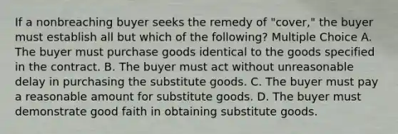 If a nonbreaching buyer seeks the remedy of "cover," the buyer must establish all but which of the following? Multiple Choice A. The buyer must purchase goods identical to the goods specified in the contract. B. The buyer must act without unreasonable delay in purchasing the substitute goods. C. The buyer must pay a reasonable amount for substitute goods. D. The buyer must demonstrate good faith in obtaining substitute goods.