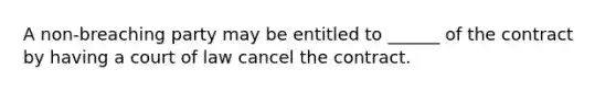 A non-breaching party may be entitled to ______ of the contract by having a court of law cancel the contract.