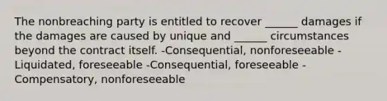 The nonbreaching party is entitled to recover ______ damages if the damages are caused by unique and ______ circumstances beyond the contract itself. -Consequential, nonforeseeable -Liquidated, foreseeable -Consequential, foreseeable -Compensatory, nonforeseeable