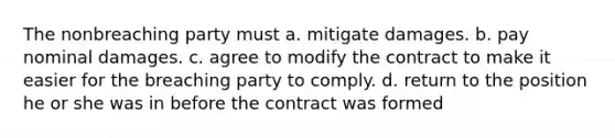 The nonbreaching party must a. mitigate damages. b. pay nominal damages. c. agree to modify the contract to make it easier for the breaching party to comply. d. return to the position he or she was in before the contract was formed