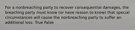 For a nonbreaching party to recover consequential damages, the breaching party must know (or have reason to know) that special circumstances will cause the nonbreaching party to suffer an additional loss. True False