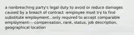 a nonbreaching party's legal duty to avoid or reduce damages caused by a breach of contract -employee must try to find substitute employment...only required to accept comparable employment----compensation, rank, status, job description, geographical location