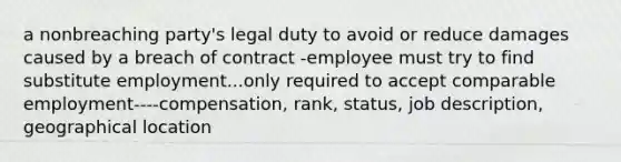 a nonbreaching party's legal duty to avoid or reduce damages caused by a breach of contract -employee must try to find substitute employment...only required to accept comparable employment----compensation, rank, status, job description, geographical location