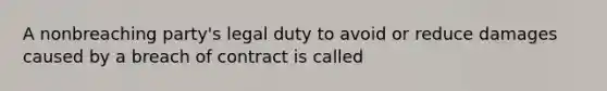 A nonbreaching party's legal duty to avoid or reduce damages caused by a breach of contract is called