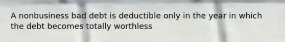 A nonbusiness bad debt is deductible only in the year in which the debt becomes totally worthless