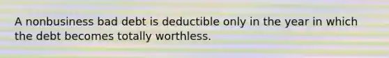 A nonbusiness bad debt is deductible only in the year in which the debt becomes totally worthless.