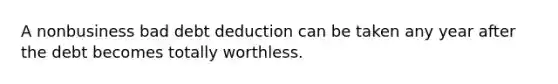 A nonbusiness bad debt deduction can be taken any year after the debt becomes totally worthless.