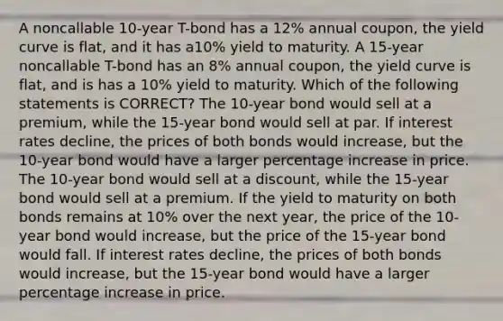 A noncallable 10-year T-bond has a 12% annual coupon, the yield curve is flat, and it has a10% yield to maturity. A 15-year noncallable T-bond has an 8% annual coupon, the yield curve is flat, and is has a 10% yield to maturity. Which of the following statements is CORRECT? The 10-year bond would sell at a premium, while the 15-year bond would sell at par. If interest rates decline, the prices of both bonds would increase, but the 10-year bond would have a larger <a href='https://www.questionai.com/knowledge/kGhkVyPhRK-percentage-increase' class='anchor-knowledge'>percentage increase</a> in price. The 10-year bond would sell at a discount, while the 15-year bond would sell at a premium. If the yield to maturity on both bonds remains at 10% over the next year, the price of the 10-year bond would increase, but the price of the 15-year bond would fall. If interest rates decline, the prices of both bonds would increase, but the 15-year bond would have a larger percentage increase in price.