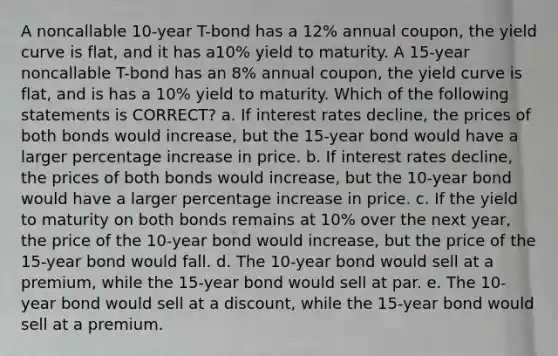 A noncallable 10-year T-bond has a 12% annual coupon, the yield curve is flat, and it has a10% yield to maturity. A 15-year noncallable T-bond has an 8% annual coupon, the yield curve is flat, and is has a 10% yield to maturity. Which of the following statements is CORRECT? a. If interest rates decline, the prices of both bonds would increase, but the 15-year bond would have a larger percentage increase in price. b. If interest rates decline, the prices of both bonds would increase, but the 10-year bond would have a larger percentage increase in price. c. If the yield to maturity on both bonds remains at 10% over the next year, the price of the 10-year bond would increase, but the price of the 15-year bond would fall. d. The 10-year bond would sell at a premium, while the 15-year bond would sell at par. e. The 10-year bond would sell at a discount, while the 15-year bond would sell at a premium.