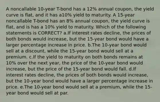 A noncallable 10-year T-bond has a 12% annual coupon, the yield curve is flat, and it has a10% yield to maturity. A 15-year noncallable T-bond has an 8% annual coupon, the yield curve is flat, and is has a 10% yield to maturity. Which of the following statements is CORRECT? a.If interest rates decline, the prices of both bonds would increase, but the 15-year bond would have a larger percentage increase in price. b.The 10-year bond would sell at a discount, while the 15-year bond would sell at a premium. c.If the yield to maturity on both bonds remains at 10% over the next year, the price of the 10-year bond would increase, but the price of the 15-year bond would fall. d.If interest rates decline, the prices of both bonds would increase, but the 10-year bond would have a larger percentage increase in price. e.The 10-year bond would sell at a premium, while the 15-year bond would sell at par.