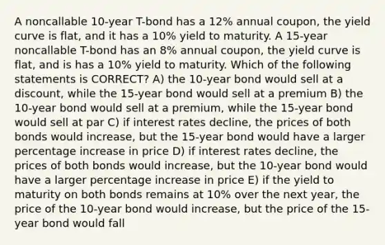 A noncallable 10-year T-bond has a 12% annual coupon, the yield curve is flat, and it has a 10% yield to maturity. A 15-year noncallable T-bond has an 8% annual coupon, the yield curve is flat, and is has a 10% yield to maturity. Which of the following statements is CORRECT? A) the 10-year bond would sell at a discount, while the 15-year bond would sell at a premium B) the 10-year bond would sell at a premium, while the 15-year bond would sell at par C) if interest rates decline, the prices of both bonds would increase, but the 15-year bond would have a larger <a href='https://www.questionai.com/knowledge/kGhkVyPhRK-percentage-increase' class='anchor-knowledge'>percentage increase</a> in price D) if interest rates decline, the prices of both bonds would increase, but the 10-year bond would have a larger percentage increase in price E) if the yield to maturity on both bonds remains at 10% over the next year, the price of the 10-year bond would increase, but the price of the 15-year bond would fall