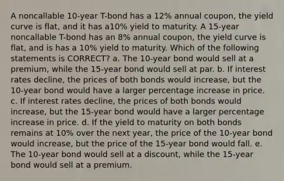 A noncallable 10-year T-bond has a 12% annual coupon, the yield curve is flat, and it has a10% yield to maturity. A 15-year noncallable T-bond has an 8% annual coupon, the yield curve is flat, and is has a 10% yield to maturity. Which of the following statements is CORRECT? a. The 10-year bond would sell at a premium, while the 15-year bond would sell at par. b. If interest rates decline, the prices of both bonds would increase, but the 10-year bond would have a larger percentage increase in price. c. If interest rates decline, the prices of both bonds would increase, but the 15-year bond would have a larger percentage increase in price. d. If the yield to maturity on both bonds remains at 10% over the next year, the price of the 10-year bond would increase, but the price of the 15-year bond would fall. e. The 10-year bond would sell at a discount, while the 15-year bond would sell at a premium.