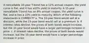 A noncallable 10-year T-bond has a 12% annual coupon, the yield curve is flat, and it has a10% yield to maturity. A 15-year noncallable T-bond has an 8% annual coupon, the yield curve is flat, and is has a 10% yield to maturity. Which of the following statements is CORRECT? a. The 10-year bond would sell at a discount, while the 15-year bond would sell at a premium. b. If interest rates decline, the prices of both bonds would increase, but the 10-year bond would have a larger percentage increase in price. c. If interest rates decline, the prices of both bonds would increase, but the 15-year bond would have a larger percentage increase in price.