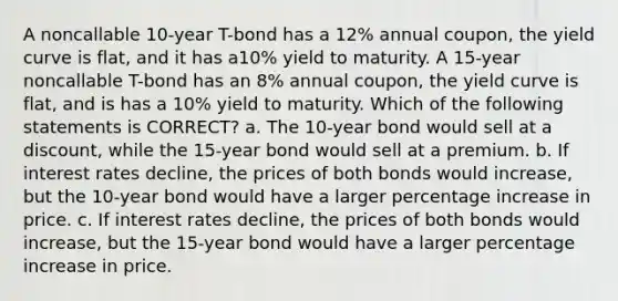 A noncallable 10-year T-bond has a 12% annual coupon, the yield curve is flat, and it has a10% yield to maturity. A 15-year noncallable T-bond has an 8% annual coupon, the yield curve is flat, and is has a 10% yield to maturity. Which of the following statements is CORRECT? a. The 10-year bond would sell at a discount, while the 15-year bond would sell at a premium. b. If interest rates decline, the prices of both bonds would increase, but the 10-year bond would have a larger percentage increase in price. c. If interest rates decline, the prices of both bonds would increase, but the 15-year bond would have a larger percentage increase in price.