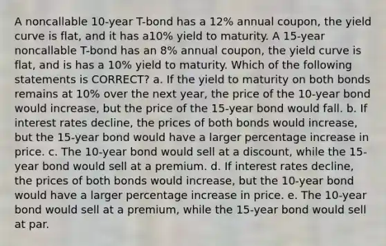 A noncallable 10-year T-bond has a 12% annual coupon, the yield curve is flat, and it has a10% yield to maturity. A 15-year noncallable T-bond has an 8% annual coupon, the yield curve is flat, and is has a 10% yield to maturity. Which of the following statements is CORRECT? a. If the yield to maturity on both bonds remains at 10% over the next year, the price of the 10-year bond would increase, but the price of the 15-year bond would fall. b. If interest rates decline, the prices of both bonds would increase, but the 15-year bond would have a larger percentage increase in price. c. The 10-year bond would sell at a discount, while the 15-year bond would sell at a premium. d. If interest rates decline, the prices of both bonds would increase, but the 10-year bond would have a larger percentage increase in price. e. The 10-year bond would sell at a premium, while the 15-year bond would sell at par.