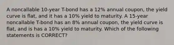 A noncallable 10-year T-bond has a 12% annual coupon, the yield curve is flat, and it has a 10% yield to maturity. A 15-year noncallable T-bond has an 8% annual coupon, the yield curve is flat, and is has a 10% yield to maturity. Which of the following statements is CORRECT?