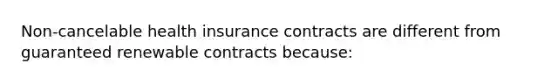 Non-cancelable health insurance contracts are different from guaranteed renewable contracts because: