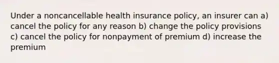 Under a noncancellable health insurance policy, an insurer can a) cancel the policy for any reason b) change the policy provisions c) cancel the policy for nonpayment of premium d) increase the premium