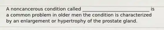 A noncancerous condition called _____________________________ is a common problem in older men the condition is characterized by an enlargement or hypertrophy of the prostate gland.