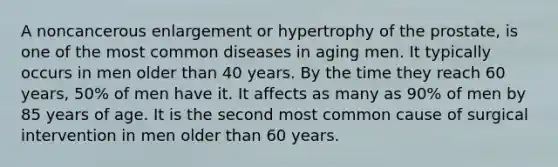 A noncancerous enlargement or hypertrophy of the prostate, is one of the most common diseases in aging men. It typically occurs in men older than 40 years. By the time they reach 60 years, 50% of men have it. It affects as many as 90% of men by 85 years of age. It is the second most common cause of surgical intervention in men older than 60 years.