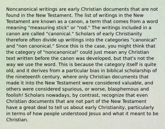 Noncanonical writings are early Christian documents that are not found in the New Testament. The list of writings in the New Testament are known as a canon, a term that comes from a word meaning "measuring stick" or "rod." The writings included in a canon are called "canonical." Scholars of early Christianity therefore often divide up writings into the categories "canonical" and "non canonical." Since this is the case, you might think that the category of "noncanonical" could just mean any Christian text written before the canon was developed, but that's not the way we use the word. This is because the category itself is quite old, and it derives from a particular bias in biblical scholarship of the nineteenth century, where only Christian documents that made it into the New Testament were considered valuable, and others were considered spurious, or worse, blasphemous and foolish! Scholars nowadays, by contrast, recognize that even Christian documents that are not part of the New Testament have a great deal to tell us about early Christianity, particularly in terms of how people understood Jesus and what it meant to be Christian.