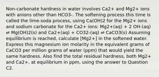 Non-carbonate hardness in water involves Ca2+ and Mg2+ ions with anions other than HCO3-. The softening process this time is called the lime-soda process, using Ca(OH)2 for the Mg2+ ions and sodium carbonate for the Ca2+ ions: Mg2+(aq) + 2 OH-(aq) ⇌ Mg(OH)2(s) and Ca2+(aq) + CO32-(aq) ⇌ CaCO3(s) Assuming equilibrium is reached, calculate [Mg2+] in the softened water. Express this magnesium ion molarity in the equivalent grams of CaCO3 per million grams of water (ppm) that would yield the same hardness. Also find the total residual hardness, both Mg2+ and Ca2+, at equilibrium in ppm, using the answer to Question C2.