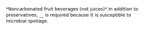 *Noncarbonated fruit beverages (not juices)* In addition to preservatives, __ is required because it is susceptible to microbial spoilage.