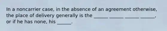 In a noncarrier case, in the absence of an agreement otherwise, the place of delivery generally is the ______ ______ ______ ______, or if he has none, his ______.