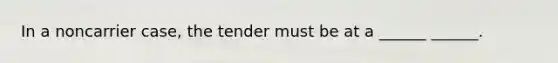 In a noncarrier case, the tender must be at a ______ ______.