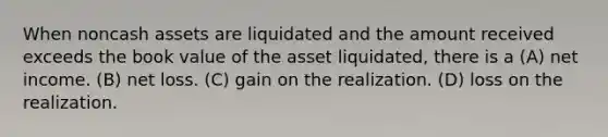 When noncash assets are liquidated and the amount received exceeds the book value of the asset liquidated, there is a (A) net income. (B) net loss. (C) gain on the realization. (D) loss on the realization.