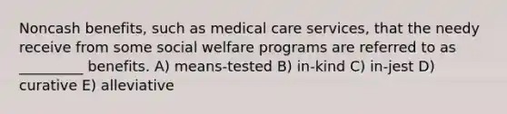 Noncash benefits, such as medical care services, that the needy receive from some social welfare programs are referred to as _________ benefits. A) means-tested B) in-kind C) in-jest D) curative E) alleviative