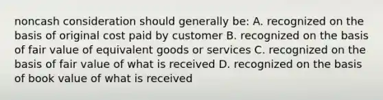 noncash consideration should generally be: A. recognized on the basis of original cost paid by customer B. recognized on the basis of fair value of equivalent goods or services C. recognized on the basis of fair value of what is received D. recognized on the basis of book value of what is received