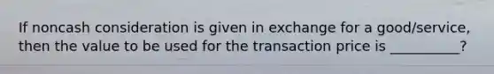 If noncash consideration is given in exchange for a good/service, then the value to be used for the transaction price is __________?