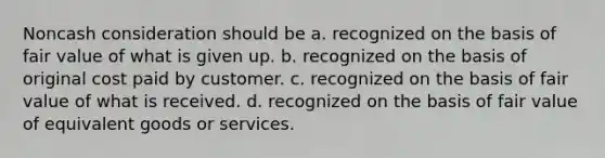 Noncash consideration should be a. recognized on the basis of fair value of what is given up. b. recognized on the basis of original cost paid by customer. c. recognized on the basis of fair value of what is received. d. recognized on the basis of fair value of equivalent goods or services.