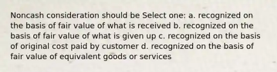 Noncash consideration should be Select one: a. recognized on the basis of fair value of what is received b. recognized on the basis of fair value of what is given up c. recognized on the basis of original cost paid by customer d. recognized on the basis of fair value of equivalent goods or services