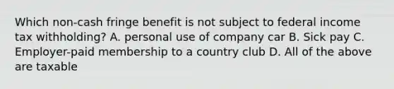 Which non-cash fringe benefit is not subject to federal income tax withholding? A. personal use of company car B. Sick pay C. Employer-paid membership to a country club D. All of the above are taxable