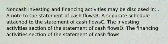 Noncash investing and financing activities may be disclosed in: . A note to the statement of cash flowsB. A separate schedule attached to the statement of cash flowsC. The investing activities section of the statement of cash flowsD. The financing activities section of the statement of cash flows